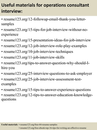 Useful materials for operations consultant
interview:
• resume123.org/12-followup-email-thank-you-letter-
samples
• resume123.org/15-tips-for-job-interview-withour-no-
experience
• resume123.org/15-presentation-ideas-for-job-interview
• resume123.org/12-job-interview-role-play-examples
• resume123.org/10-job-interview-techniques
• resume123.org/11-job-interview-skills
• resume123.org/tips-to-answer-question-why-should-I-
hire-you
• resume123.org/25-interview-questions-to-ask-employer
• resume123.org/25-job-interview-assessment-test-
examples
• resume123.org/15-tips-to-answer-experience-questions
• resume123.org/12-tips-to-answer-education-knowledge-
questions
Useful materials: • resume123.org/free-64-resume-samples
• resume123.org/free-ebook-top-16-tips-for-writing-an-effective-resume
 