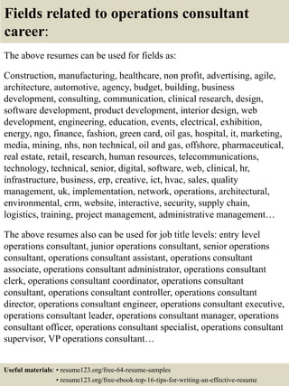 Fields related to operations consultant
career:
The above resumes can be used for fields as:
Construction, manufacturing, healthcare, non profit, advertising, agile,
architecture, automotive, agency, budget, building, business
development, consulting, communication, clinical research, design,
software development, product development, interior design, web
development, engineering, education, events, electrical, exhibition,
energy, ngo, finance, fashion, green card, oil gas, hospital, it, marketing,
media, mining, nhs, non technical, oil and gas, offshore, pharmaceutical,
real estate, retail, research, human resources, telecommunications,
technology, technical, senior, digital, software, web, clinical, hr,
infrastructure, business, erp, creative, ict, hvac, sales, quality
management, uk, implementation, network, operations, architectural,
environmental, crm, website, interactive, security, supply chain,
logistics, training, project management, administrative management…
The above resumes also can be used for job title levels: entry level
operations consultant, junior operations consultant, senior operations
consultant, operations consultant assistant, operations consultant
associate, operations consultant administrator, operations consultant
clerk, operations consultant coordinator, operations consultant
consultant, operations consultant controller, operations consultant
director, operations consultant engineer, operations consultant executive,
operations consultant leader, operations consultant manager, operations
consultant officer, operations consultant specialist, operations consultant
supervisor, VP operations consultant…
Useful materials: • resume123.org/free-64-resume-samples
• resume123.org/free-ebook-top-16-tips-for-writing-an-effective-resume
 