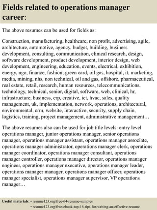 Fields related to operations manager
career:
The above resumes can be used for fields as:
Construction, manufacturing, healthcare, non profit, advertising, agile,
architecture, automotive, agency, budget, building, business
development, consulting, communication, clinical research, design,
software development, product development, interior design, web
development, engineering, education, events, electrical, exhibition,
energy, ngo, finance, fashion, green card, oil gas, hospital, it, marketing,
media, mining, nhs, non technical, oil and gas, offshore, pharmaceutical,
real estate, retail, research, human resources, telecommunications,
technology, technical, senior, digital, software, web, clinical, hr,
infrastructure, business, erp, creative, ict, hvac, sales, quality
management, uk, implementation, network, operations, architectural,
environmental, crm, website, interactive, security, supply chain,
logistics, training, project management, administrative management…
The above resumes also can be used for job title levels: entry level
operations manager, junior operations manager, senior operations
manager, operations manager assistant, operations manager associate,
operations manager administrator, operations manager clerk, operations
manager coordinator, operations manager consultant, operations
manager controller, operations manager director, operations manager
engineer, operations manager executive, operations manager leader,
operations manager manager, operations manager officer, operations
manager specialist, operations manager supervisor, VP operations
manager…
Useful materials: • resume123.org/free-64-resume-samples
• resume123.org/free-ebook-top-16-tips-for-writing-an-effective-resume
 