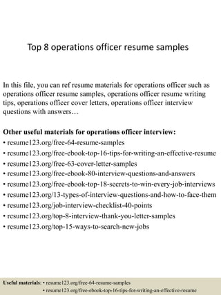 Top 8 operations officer resume samples
In this file, you can ref resume materials for operations officer such as
operations officer resume samples, operations officer resume writing
tips, operations officer cover letters, operations officer interview
questions with answers…
Other useful materials for operations officer interview:
• resume123.org/free-64-resume-samples
• resume123.org/free-ebook-top-16-tips-for-writing-an-effective-resume
• resume123.org/free-63-cover-letter-samples
• resume123.org/free-ebook-80-interview-questions-and-answers
• resume123.org/free-ebook-top-18-secrets-to-win-every-job-interviews
• resume123.org/13-types-of-interview-questions-and-how-to-face-them
• resume123.org/job-interview-checklist-40-points
• resume123.org/top-8-interview-thank-you-letter-samples
• resume123.org/top-15-ways-to-search-new-jobs
Useful materials: • resume123.org/free-64-resume-samples
• resume123.org/free-ebook-top-16-tips-for-writing-an-effective-resume
 