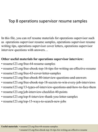 Top 8 operations supervisor resume samples
In this file, you can ref resume materials for operations supervisor such
as operations supervisor resume samples, operations supervisor resume
writing tips, operations supervisor cover letters, operations supervisor
interview questions with answers…
Other useful materials for operations supervisor interview:
• resume123.org/free-64-resume-samples
• resume123.org/free-ebook-top-16-tips-for-writing-an-effective-resume
• resume123.org/free-63-cover-letter-samples
• resume123.org/free-ebook-80-interview-questions-and-answers
• resume123.org/free-ebook-top-18-secrets-to-win-every-job-interviews
• resume123.org/13-types-of-interview-questions-and-how-to-face-them
• resume123.org/job-interview-checklist-40-points
• resume123.org/top-8-interview-thank-you-letter-samples
• resume123.org/top-15-ways-to-search-new-jobs
Useful materials: • resume123.org/free-64-resume-samples
• resume123.org/free-ebook-top-16-tips-for-writing-an-effective-resume
 