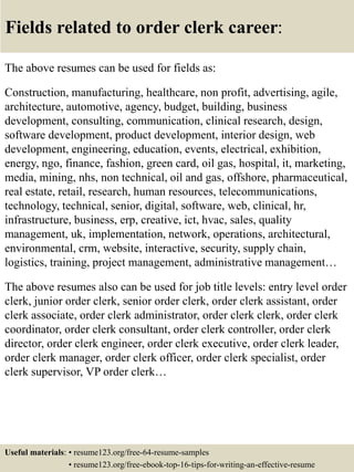 Fields related to order clerk career:
The above resumes can be used for fields as:
Construction, manufacturing, healthcare, non profit, advertising, agile,
architecture, automotive, agency, budget, building, business
development, consulting, communication, clinical research, design,
software development, product development, interior design, web
development, engineering, education, events, electrical, exhibition,
energy, ngo, finance, fashion, green card, oil gas, hospital, it, marketing,
media, mining, nhs, non technical, oil and gas, offshore, pharmaceutical,
real estate, retail, research, human resources, telecommunications,
technology, technical, senior, digital, software, web, clinical, hr,
infrastructure, business, erp, creative, ict, hvac, sales, quality
management, uk, implementation, network, operations, architectural,
environmental, crm, website, interactive, security, supply chain,
logistics, training, project management, administrative management…
The above resumes also can be used for job title levels: entry level order
clerk, junior order clerk, senior order clerk, order clerk assistant, order
clerk associate, order clerk administrator, order clerk clerk, order clerk
coordinator, order clerk consultant, order clerk controller, order clerk
director, order clerk engineer, order clerk executive, order clerk leader,
order clerk manager, order clerk officer, order clerk specialist, order
clerk supervisor, VP order clerk…
Useful materials: • resume123.org/free-64-resume-samples
• resume123.org/free-ebook-top-16-tips-for-writing-an-effective-resume
 