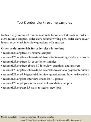 Top 8 order clerk resume samples
In this file, you can ref resume materials for order clerk such as order
clerk resume samples, order clerk resume writing tips, order clerk cover
letters, order clerk interview questions with answers…
Other useful materials for order clerk interview:
• resume123.org/free-64-resume-samples
• resume123.org/free-ebook-top-18-secrets-for-writing-the-killer-resume
• resume123.org/free-63-cover-letter-samples
• resume123.org/free-ebook-80-interview-questions-and-answers
• resume123.org/free-ebook-top-18-secrets-to-win-every-job-interviews
• resume123.org/13-types-of-interview-questions-and-how-to-face-them
• resume123.org/job-interview-checklist-40-points
• resume123.org/top-8-interview-thank-you-letter-samples
• resume123.org/top-15-ways-to-search-new-jobs
Useful materials: • resume123.org/free-64-resume-samples
• resume123.org/free-ebook-top-16-tips-for-writing-an-effective-resume
 