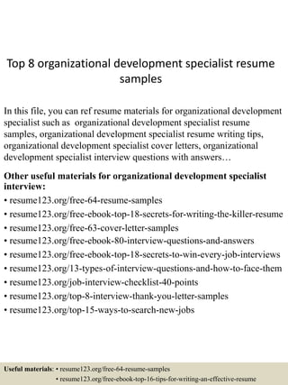 Top 8 organizational development specialist resume
samples
In this file, you can ref resume materials for organizational development
specialist such as organizational development specialist resume
samples, organizational development specialist resume writing tips,
organizational development specialist cover letters, organizational
development specialist interview questions with answers…
Other useful materials for organizational development specialist
interview:
• resume123.org/free-64-resume-samples
• resume123.org/free-ebook-top-18-secrets-for-writing-the-killer-resume
• resume123.org/free-63-cover-letter-samples
• resume123.org/free-ebook-80-interview-questions-and-answers
• resume123.org/free-ebook-top-18-secrets-to-win-every-job-interviews
• resume123.org/13-types-of-interview-questions-and-how-to-face-them
• resume123.org/job-interview-checklist-40-points
• resume123.org/top-8-interview-thank-you-letter-samples
• resume123.org/top-15-ways-to-search-new-jobs
Useful materials: • resume123.org/free-64-resume-samples
• resume123.org/free-ebook-top-16-tips-for-writing-an-effective-resume
 