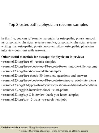 Top 8 osteopathic physician resume samples
In this file, you can ref resume materials for osteopathic physician such
as osteopathic physician resume samples, osteopathic physician resume
writing tips, osteopathic physician cover letters, osteopathic physician
interview questions with answers…
Other useful materials for osteopathic physician interview:
• resume123.org/free-64-resume-samples
• resume123.org/free-ebook-top-18-secrets-for-writing-the-killer-resume
• resume123.org/free-63-cover-letter-samples
• resume123.org/free-ebook-80-interview-questions-and-answers
• resume123.org/free-ebook-top-18-secrets-to-win-every-job-interviews
• resume123.org/13-types-of-interview-questions-and-how-to-face-them
• resume123.org/job-interview-checklist-40-points
• resume123.org/top-8-interview-thank-you-letter-samples
• resume123.org/top-15-ways-to-search-new-jobs
Useful materials: • resume123.org/free-64-resume-samples
• resume123.org/free-ebook-top-16-tips-for-writing-an-effective-resume
 
