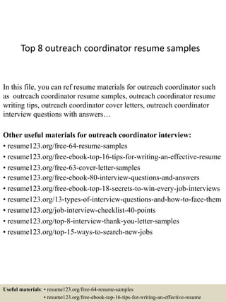 Top 8 outreach coordinator resume samples
In this file, you can ref resume materials for outreach coordinator such
as outreach coordinator resume samples, outreach coordinator resume
writing tips, outreach coordinator cover letters, outreach coordinator
interview questions with answers…
Other useful materials for outreach coordinator interview:
• resume123.org/free-64-resume-samples
• resume123.org/free-ebook-top-16-tips-for-writing-an-effective-resume
• resume123.org/free-63-cover-letter-samples
• resume123.org/free-ebook-80-interview-questions-and-answers
• resume123.org/free-ebook-top-18-secrets-to-win-every-job-interviews
• resume123.org/13-types-of-interview-questions-and-how-to-face-them
• resume123.org/job-interview-checklist-40-points
• resume123.org/top-8-interview-thank-you-letter-samples
• resume123.org/top-15-ways-to-search-new-jobs
Useful materials: • resume123.org/free-64-resume-samples
• resume123.org/free-ebook-top-16-tips-for-writing-an-effective-resume
 