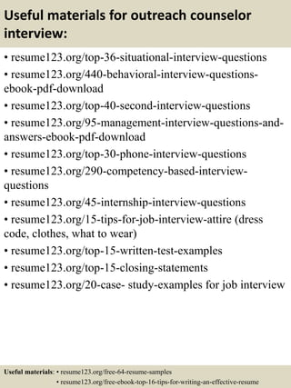 Useful materials for outreach counselor
interview:
• resume123.org/top-36-situational-interview-questions
• resume123.org/440-behavioral-interview-questions-
ebook-pdf-download
• resume123.org/top-40-second-interview-questions
• resume123.org/95-management-interview-questions-and-
answers-ebook-pdf-download
• resume123.org/top-30-phone-interview-questions
• resume123.org/290-competency-based-interview-
questions
• resume123.org/45-internship-interview-questions
• resume123.org/15-tips-for-job-interview-attire (dress
code, clothes, what to wear)
• resume123.org/top-15-written-test-examples
• resume123.org/top-15-closing-statements
• resume123.org/20-case- study-examples for job interview
Useful materials: • resume123.org/free-64-resume-samples
• resume123.org/free-ebook-top-16-tips-for-writing-an-effective-resume
 