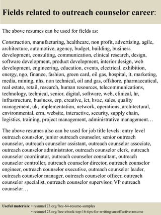 Fields related to outreach counselor career:
The above resumes can be used for fields as:
Construction, manufacturing, healthcare, non profit, advertising, agile,
architecture, automotive, agency, budget, building, business
development, consulting, communication, clinical research, design,
software development, product development, interior design, web
development, engineering, education, events, electrical, exhibition,
energy, ngo, finance, fashion, green card, oil gas, hospital, it, marketing,
media, mining, nhs, non technical, oil and gas, offshore, pharmaceutical,
real estate, retail, research, human resources, telecommunications,
technology, technical, senior, digital, software, web, clinical, hr,
infrastructure, business, erp, creative, ict, hvac, sales, quality
management, uk, implementation, network, operations, architectural,
environmental, crm, website, interactive, security, supply chain,
logistics, training, project management, administrative management…
The above resumes also can be used for job title levels: entry level
outreach counselor, junior outreach counselor, senior outreach
counselor, outreach counselor assistant, outreach counselor associate,
outreach counselor administrator, outreach counselor clerk, outreach
counselor coordinator, outreach counselor consultant, outreach
counselor controller, outreach counselor director, outreach counselor
engineer, outreach counselor executive, outreach counselor leader,
outreach counselor manager, outreach counselor officer, outreach
counselor specialist, outreach counselor supervisor, VP outreach
counselor…
Useful materials: • resume123.org/free-64-resume-samples
• resume123.org/free-ebook-top-16-tips-for-writing-an-effective-resume
 