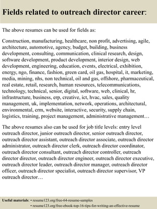 Fields related to outreach director career:
The above resumes can be used for fields as:
Construction, manufacturing, healthcare, non profit, advertising, agile,
architecture, automotive, agency, budget, building, business
development, consulting, communication, clinical research, design,
software development, product development, interior design, web
development, engineering, education, events, electrical, exhibition,
energy, ngo, finance, fashion, green card, oil gas, hospital, it, marketing,
media, mining, nhs, non technical, oil and gas, offshore, pharmaceutical,
real estate, retail, research, human resources, telecommunications,
technology, technical, senior, digital, software, web, clinical, hr,
infrastructure, business, erp, creative, ict, hvac, sales, quality
management, uk, implementation, network, operations, architectural,
environmental, crm, website, interactive, security, supply chain,
logistics, training, project management, administrative management…
The above resumes also can be used for job title levels: entry level
outreach director, junior outreach director, senior outreach director,
outreach director assistant, outreach director associate, outreach director
administrator, outreach director clerk, outreach director coordinator,
outreach director consultant, outreach director controller, outreach
director director, outreach director engineer, outreach director executive,
outreach director leader, outreach director manager, outreach director
officer, outreach director specialist, outreach director supervisor, VP
outreach director…
Useful materials: • resume123.org/free-64-resume-samples
• resume123.org/free-ebook-top-16-tips-for-writing-an-effective-resume
 