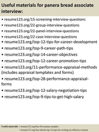 Useful materials for panera bread associate
interview:
• resume123.org/15-screening-interview-questions
• resume123.org/22-group-interview-questions
• resume123.org/22-panel-interview-questions
• resume123.org/22-case-interview-questions
• resume123.org/top-12-tips-for-career-development
• resume123.org/top-9-career-path-tips
• resume123.org/top-14-career-objectives
• resume123.org/top-12-career-promotion-tips
• resume123.org/11-performance-appraisal-methods
(includes appraisal templates and forms)
• resume123.org/top-28-performance-appraisal-
forms
• resume123.org/top-12-salary-negotiation-tips
• resume123.org/top-9-tips-to-get-high-salary
Useful materials: • resume123.org/free-64-resume-samples
• resume123.org/free-ebook-top-16-tips-for-writing-an-effective-resume
 