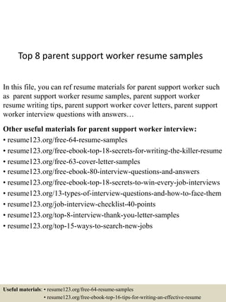 Top 8 parent support worker resume samples
In this file, you can ref resume materials for parent support worker such
as parent support worker resume samples, parent support worker
resume writing tips, parent support worker cover letters, parent support
worker interview questions with answers…
Other useful materials for parent support worker interview:
• resume123.org/free-64-resume-samples
• resume123.org/free-ebook-top-18-secrets-for-writing-the-killer-resume
• resume123.org/free-63-cover-letter-samples
• resume123.org/free-ebook-80-interview-questions-and-answers
• resume123.org/free-ebook-top-18-secrets-to-win-every-job-interviews
• resume123.org/13-types-of-interview-questions-and-how-to-face-them
• resume123.org/job-interview-checklist-40-points
• resume123.org/top-8-interview-thank-you-letter-samples
• resume123.org/top-15-ways-to-search-new-jobs
Useful materials: • resume123.org/free-64-resume-samples
• resume123.org/free-ebook-top-16-tips-for-writing-an-effective-resume
 