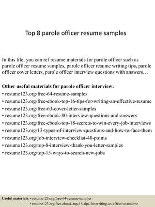 Top 8 parole officer resume samples
In this file, you can ref resume materials for parole officer such as
parole officer resume samples, parole officer resume writing tips, parole
officer cover letters, parole officer interview questions with answers…
Other useful materials for parole officer interview:
• resume123.org/free-64-resume-samples
• resume123.org/free-ebook-top-16-tips-for-writing-an-effective-resume
• resume123.org/free-63-cover-letter-samples
• resume123.org/free-ebook-80-interview-questions-and-answers
• resume123.org/free-ebook-top-18-secrets-to-win-every-job-interviews
• resume123.org/13-types-of-interview-questions-and-how-to-face-them
• resume123.org/job-interview-checklist-40-points
• resume123.org/top-8-interview-thank-you-letter-samples
• resume123.org/top-15-ways-to-search-new-jobs
Useful materials: • resume123.org/free-64-resume-samples
• resume123.org/free-ebook-top-16-tips-for-writing-an-effective-resume
 
