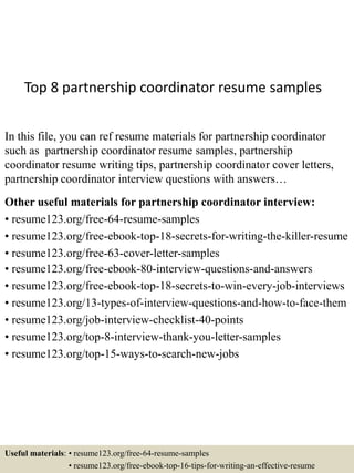 Top 8 partnership coordinator resume samples
In this file, you can ref resume materials for partnership coordinator
such as partnership coordinator resume samples, partnership
coordinator resume writing tips, partnership coordinator cover letters,
partnership coordinator interview questions with answers…
Other useful materials for partnership coordinator interview:
• resume123.org/free-64-resume-samples
• resume123.org/free-ebook-top-18-secrets-for-writing-the-killer-resume
• resume123.org/free-63-cover-letter-samples
• resume123.org/free-ebook-80-interview-questions-and-answers
• resume123.org/free-ebook-top-18-secrets-to-win-every-job-interviews
• resume123.org/13-types-of-interview-questions-and-how-to-face-them
• resume123.org/job-interview-checklist-40-points
• resume123.org/top-8-interview-thank-you-letter-samples
• resume123.org/top-15-ways-to-search-new-jobs
Useful materials: • resume123.org/free-64-resume-samples
• resume123.org/free-ebook-top-16-tips-for-writing-an-effective-resume
 