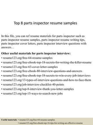 Top 8 parts inspector resume samples
In this file, you can ref resume materials for parts inspector such as
parts inspector resume samples, parts inspector resume writing tips,
parts inspector cover letters, parts inspector interview questions with
answers…
Other useful materials for parts inspector interview:
• resume123.org/free-64-resume-samples
• resume123.org/free-ebook-top-18-secrets-for-writing-the-killer-resume
• resume123.org/free-63-cover-letter-samples
• resume123.org/free-ebook-80-interview-questions-and-answers
• resume123.org/free-ebook-top-18-secrets-to-win-every-job-interviews
• resume123.org/13-types-of-interview-questions-and-how-to-face-them
• resume123.org/job-interview-checklist-40-points
• resume123.org/top-8-interview-thank-you-letter-samples
• resume123.org/top-15-ways-to-search-new-jobs
Useful materials: • resume123.org/free-64-resume-samples
• resume123.org/free-ebook-top-16-tips-for-writing-an-effective-resume
 