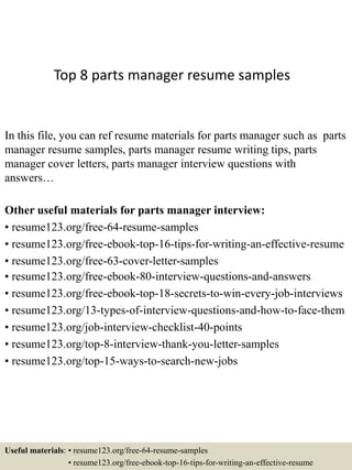 Top 8 parts manager resume samples
In this file, you can ref resume materials for parts manager such as parts
manager resume samples, parts manager resume writing tips, parts
manager cover letters, parts manager interview questions with
answers…
Other useful materials for parts manager interview:
• resume123.org/free-64-resume-samples
• resume123.org/free-ebook-top-16-tips-for-writing-an-effective-resume
• resume123.org/free-63-cover-letter-samples
• resume123.org/free-ebook-80-interview-questions-and-answers
• resume123.org/free-ebook-top-18-secrets-to-win-every-job-interviews
• resume123.org/13-types-of-interview-questions-and-how-to-face-them
• resume123.org/job-interview-checklist-40-points
• resume123.org/top-8-interview-thank-you-letter-samples
• resume123.org/top-15-ways-to-search-new-jobs
Useful materials: • resume123.org/free-64-resume-samples
• resume123.org/free-ebook-top-16-tips-for-writing-an-effective-resume
 
