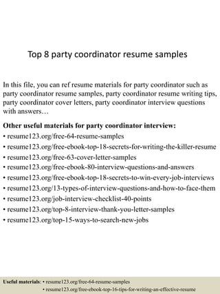 Top 8 party coordinator resume samples
In this file, you can ref resume materials for party coordinator such as
party coordinator resume samples, party coordinator resume writing tips,
party coordinator cover letters, party coordinator interview questions
with answers…
Other useful materials for party coordinator interview:
• resume123.org/free-64-resume-samples
• resume123.org/free-ebook-top-18-secrets-for-writing-the-killer-resume
• resume123.org/free-63-cover-letter-samples
• resume123.org/free-ebook-80-interview-questions-and-answers
• resume123.org/free-ebook-top-18-secrets-to-win-every-job-interviews
• resume123.org/13-types-of-interview-questions-and-how-to-face-them
• resume123.org/job-interview-checklist-40-points
• resume123.org/top-8-interview-thank-you-letter-samples
• resume123.org/top-15-ways-to-search-new-jobs
Useful materials: • resume123.org/free-64-resume-samples
• resume123.org/free-ebook-top-16-tips-for-writing-an-effective-resume
 