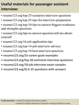 Useful materials for passenger assistant
interview:
• resume123.org/top-25-scenarios-interview-questions
• resume123.org/top-25-tips-for-interview-preparation
• resume123.org/top-10-tips-to-answer-biggest-weakness-
and-strengths-questions
• resume123.org/tips-to-answer-question-tell-me-about-
yourself
• resume123.org/16-job-application-tips
• resume123.org/top-14-job-interview-advices
• resume123.org/top-18-best-interview-practices
• resume123.org/25-career-goals-examples
• resume123.org/top-36-technical-interview-questions
• resume123.org/18-job-interview-exam-samples
• resume123.org/Q-A-25-questions-with-answers
Useful materials: • resume123.org/free-64-resume-samples
• resume123.org/free-ebook-top-16-tips-for-writing-an-effective-resume
 