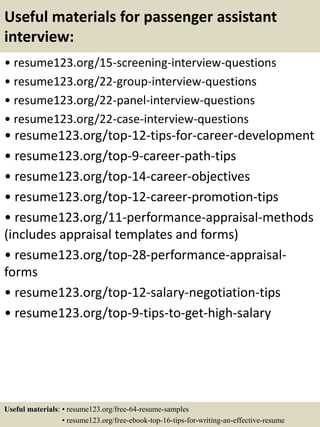 Useful materials for passenger assistant
interview:
• resume123.org/15-screening-interview-questions
• resume123.org/22-group-interview-questions
• resume123.org/22-panel-interview-questions
• resume123.org/22-case-interview-questions
• resume123.org/top-12-tips-for-career-development
• resume123.org/top-9-career-path-tips
• resume123.org/top-14-career-objectives
• resume123.org/top-12-career-promotion-tips
• resume123.org/11-performance-appraisal-methods
(includes appraisal templates and forms)
• resume123.org/top-28-performance-appraisal-
forms
• resume123.org/top-12-salary-negotiation-tips
• resume123.org/top-9-tips-to-get-high-salary
Useful materials: • resume123.org/free-64-resume-samples
• resume123.org/free-ebook-top-16-tips-for-writing-an-effective-resume
 