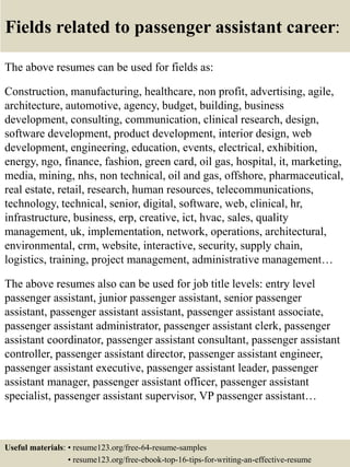 Fields related to passenger assistant career:
The above resumes can be used for fields as:
Construction, manufacturing, healthcare, non profit, advertising, agile,
architecture, automotive, agency, budget, building, business
development, consulting, communication, clinical research, design,
software development, product development, interior design, web
development, engineering, education, events, electrical, exhibition,
energy, ngo, finance, fashion, green card, oil gas, hospital, it, marketing,
media, mining, nhs, non technical, oil and gas, offshore, pharmaceutical,
real estate, retail, research, human resources, telecommunications,
technology, technical, senior, digital, software, web, clinical, hr,
infrastructure, business, erp, creative, ict, hvac, sales, quality
management, uk, implementation, network, operations, architectural,
environmental, crm, website, interactive, security, supply chain,
logistics, training, project management, administrative management…
The above resumes also can be used for job title levels: entry level
passenger assistant, junior passenger assistant, senior passenger
assistant, passenger assistant assistant, passenger assistant associate,
passenger assistant administrator, passenger assistant clerk, passenger
assistant coordinator, passenger assistant consultant, passenger assistant
controller, passenger assistant director, passenger assistant engineer,
passenger assistant executive, passenger assistant leader, passenger
assistant manager, passenger assistant officer, passenger assistant
specialist, passenger assistant supervisor, VP passenger assistant…
Useful materials: • resume123.org/free-64-resume-samples
• resume123.org/free-ebook-top-16-tips-for-writing-an-effective-resume
 