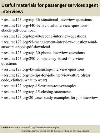 Useful materials for passenger services agent
interview:
• resume123.org/top-36-situational-interview-questions
• resume123.org/440-behavioral-interview-questions-
ebook-pdf-download
• resume123.org/top-40-second-interview-questions
• resume123.org/95-management-interview-questions-and-
answers-ebook-pdf-download
• resume123.org/top-30-phone-interview-questions
• resume123.org/290-competency-based-interview-
questions
• resume123.org/45-internship-interview-questions
• resume123.org/15-tips-for-job-interview-attire (dress
code, clothes, what to wear)
• resume123.org/top-15-written-test-examples
• resume123.org/top-15-closing-statements
• resume123.org/20-case- study-examples for job interview
Useful materials: • resume123.org/free-64-resume-samples
• resume123.org/free-ebook-top-16-tips-for-writing-an-effective-resume
 