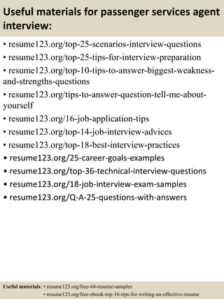 Useful materials for passenger services agent
interview:
• resume123.org/top-25-scenarios-interview-questions
• resume123.org/top-25-tips-for-interview-preparation
• resume123.org/top-10-tips-to-answer-biggest-weakness-
and-strengths-questions
• resume123.org/tips-to-answer-question-tell-me-about-
yourself
• resume123.org/16-job-application-tips
• resume123.org/top-14-job-interview-advices
• resume123.org/top-18-best-interview-practices
• resume123.org/25-career-goals-examples
• resume123.org/top-36-technical-interview-questions
• resume123.org/18-job-interview-exam-samples
• resume123.org/Q-A-25-questions-with-answers
Useful materials: • resume123.org/free-64-resume-samples
• resume123.org/free-ebook-top-16-tips-for-writing-an-effective-resume
 