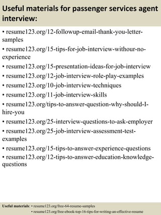 Useful materials for passenger services agent
interview:
• resume123.org/12-followup-email-thank-you-letter-
samples
• resume123.org/15-tips-for-job-interview-withour-no-
experience
• resume123.org/15-presentation-ideas-for-job-interview
• resume123.org/12-job-interview-role-play-examples
• resume123.org/10-job-interview-techniques
• resume123.org/11-job-interview-skills
• resume123.org/tips-to-answer-question-why-should-I-
hire-you
• resume123.org/25-interview-questions-to-ask-employer
• resume123.org/25-job-interview-assessment-test-
examples
• resume123.org/15-tips-to-answer-experience-questions
• resume123.org/12-tips-to-answer-education-knowledge-
questions
Useful materials: • resume123.org/free-64-resume-samples
• resume123.org/free-ebook-top-16-tips-for-writing-an-effective-resume
 