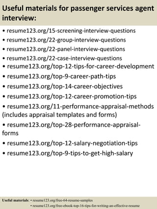 Useful materials for passenger services agent
interview:
• resume123.org/15-screening-interview-questions
• resume123.org/22-group-interview-questions
• resume123.org/22-panel-interview-questions
• resume123.org/22-case-interview-questions
• resume123.org/top-12-tips-for-career-development
• resume123.org/top-9-career-path-tips
• resume123.org/top-14-career-objectives
• resume123.org/top-12-career-promotion-tips
• resume123.org/11-performance-appraisal-methods
(includes appraisal templates and forms)
• resume123.org/top-28-performance-appraisal-
forms
• resume123.org/top-12-salary-negotiation-tips
• resume123.org/top-9-tips-to-get-high-salary
Useful materials: • resume123.org/free-64-resume-samples
• resume123.org/free-ebook-top-16-tips-for-writing-an-effective-resume
 