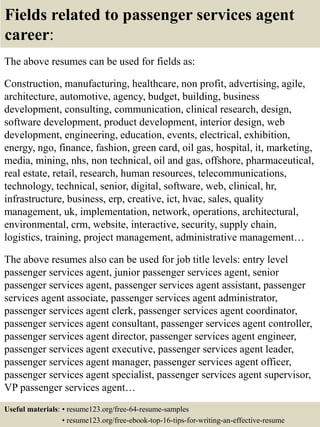Fields related to passenger services agent
career:
The above resumes can be used for fields as:
Construction, manufacturing, healthcare, non profit, advertising, agile,
architecture, automotive, agency, budget, building, business
development, consulting, communication, clinical research, design,
software development, product development, interior design, web
development, engineering, education, events, electrical, exhibition,
energy, ngo, finance, fashion, green card, oil gas, hospital, it, marketing,
media, mining, nhs, non technical, oil and gas, offshore, pharmaceutical,
real estate, retail, research, human resources, telecommunications,
technology, technical, senior, digital, software, web, clinical, hr,
infrastructure, business, erp, creative, ict, hvac, sales, quality
management, uk, implementation, network, operations, architectural,
environmental, crm, website, interactive, security, supply chain,
logistics, training, project management, administrative management…
The above resumes also can be used for job title levels: entry level
passenger services agent, junior passenger services agent, senior
passenger services agent, passenger services agent assistant, passenger
services agent associate, passenger services agent administrator,
passenger services agent clerk, passenger services agent coordinator,
passenger services agent consultant, passenger services agent controller,
passenger services agent director, passenger services agent engineer,
passenger services agent executive, passenger services agent leader,
passenger services agent manager, passenger services agent officer,
passenger services agent specialist, passenger services agent supervisor,
VP passenger services agent…
Useful materials: • resume123.org/free-64-resume-samples
• resume123.org/free-ebook-top-16-tips-for-writing-an-effective-resume
 