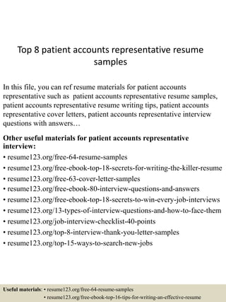 Top 8 patient accounts representative resume
samples
In this file, you can ref resume materials for patient accounts
representative such as patient accounts representative resume samples,
patient accounts representative resume writing tips, patient accounts
representative cover letters, patient accounts representative interview
questions with answers…
Other useful materials for patient accounts representative
interview:
• resume123.org/free-64-resume-samples
• resume123.org/free-ebook-top-18-secrets-for-writing-the-killer-resume
• resume123.org/free-63-cover-letter-samples
• resume123.org/free-ebook-80-interview-questions-and-answers
• resume123.org/free-ebook-top-18-secrets-to-win-every-job-interviews
• resume123.org/13-types-of-interview-questions-and-how-to-face-them
• resume123.org/job-interview-checklist-40-points
• resume123.org/top-8-interview-thank-you-letter-samples
• resume123.org/top-15-ways-to-search-new-jobs
Useful materials: • resume123.org/free-64-resume-samples
• resume123.org/free-ebook-top-16-tips-for-writing-an-effective-resume
 