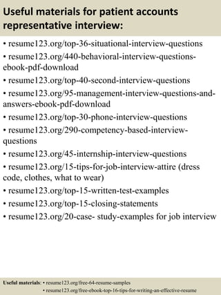 Useful materials for patient accounts
representative interview:
• resume123.org/top-36-situational-interview-questions
• resume123.org/440-behavioral-interview-questions-
ebook-pdf-download
• resume123.org/top-40-second-interview-questions
• resume123.org/95-management-interview-questions-and-
answers-ebook-pdf-download
• resume123.org/top-30-phone-interview-questions
• resume123.org/290-competency-based-interview-
questions
• resume123.org/45-internship-interview-questions
• resume123.org/15-tips-for-job-interview-attire (dress
code, clothes, what to wear)
• resume123.org/top-15-written-test-examples
• resume123.org/top-15-closing-statements
• resume123.org/20-case- study-examples for job interview
Useful materials: • resume123.org/free-64-resume-samples
• resume123.org/free-ebook-top-16-tips-for-writing-an-effective-resume
 