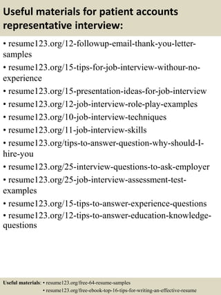 Useful materials for patient accounts
representative interview:
• resume123.org/12-followup-email-thank-you-letter-
samples
• resume123.org/15-tips-for-job-interview-withour-no-
experience
• resume123.org/15-presentation-ideas-for-job-interview
• resume123.org/12-job-interview-role-play-examples
• resume123.org/10-job-interview-techniques
• resume123.org/11-job-interview-skills
• resume123.org/tips-to-answer-question-why-should-I-
hire-you
• resume123.org/25-interview-questions-to-ask-employer
• resume123.org/25-job-interview-assessment-test-
examples
• resume123.org/15-tips-to-answer-experience-questions
• resume123.org/12-tips-to-answer-education-knowledge-
questions
Useful materials: • resume123.org/free-64-resume-samples
• resume123.org/free-ebook-top-16-tips-for-writing-an-effective-resume
 