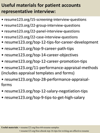 Useful materials for patient accounts
representative interview:
• resume123.org/15-screening-interview-questions
• resume123.org/22-group-interview-questions
• resume123.org/22-panel-interview-questions
• resume123.org/22-case-interview-questions
• resume123.org/top-12-tips-for-career-development
• resume123.org/top-9-career-path-tips
• resume123.org/top-14-career-objectives
• resume123.org/top-12-career-promotion-tips
• resume123.org/11-performance-appraisal-methods
(includes appraisal templates and forms)
• resume123.org/top-28-performance-appraisal-
forms
• resume123.org/top-12-salary-negotiation-tips
• resume123.org/top-9-tips-to-get-high-salary
Useful materials: • resume123.org/free-64-resume-samples
• resume123.org/free-ebook-top-16-tips-for-writing-an-effective-resume
 