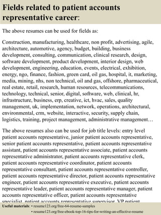 Fields related to patient accounts
representative career:
The above resumes can be used for fields as:
Construction, manufacturing, healthcare, non profit, advertising, agile,
architecture, automotive, agency, budget, building, business
development, consulting, communication, clinical research, design,
software development, product development, interior design, web
development, engineering, education, events, electrical, exhibition,
energy, ngo, finance, fashion, green card, oil gas, hospital, it, marketing,
media, mining, nhs, non technical, oil and gas, offshore, pharmaceutical,
real estate, retail, research, human resources, telecommunications,
technology, technical, senior, digital, software, web, clinical, hr,
infrastructure, business, erp, creative, ict, hvac, sales, quality
management, uk, implementation, network, operations, architectural,
environmental, crm, website, interactive, security, supply chain,
logistics, training, project management, administrative management…
The above resumes also can be used for job title levels: entry level
patient accounts representative, junior patient accounts representative,
senior patient accounts representative, patient accounts representative
assistant, patient accounts representative associate, patient accounts
representative administrator, patient accounts representative clerk,
patient accounts representative coordinator, patient accounts
representative consultant, patient accounts representative controller,
patient accounts representative director, patient accounts representative
engineer, patient accounts representative executive, patient accounts
representative leader, patient accounts representative manager, patient
accounts representative officer, patient accounts representative
specialist, patient accounts representative supervisor, VP patient
accounts representative…Useful materials: • resume123.org/free-64-resume-samples
• resume123.org/free-ebook-top-16-tips-for-writing-an-effective-resume
 