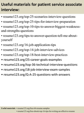 Useful materials for patient service associate
interview:
• resume123.org/top-25-scenarios-interview-questions
• resume123.org/top-25-tips-for-interview-preparation
• resume123.org/top-10-tips-to-answer-biggest-weakness-
and-strengths-questions
• resume123.org/tips-to-answer-question-tell-me-about-
yourself
• resume123.org/16-job-application-tips
• resume123.org/top-14-job-interview-advices
• resume123.org/top-18-best-interview-practices
• resume123.org/25-career-goals-examples
• resume123.org/top-36-technical-interview-questions
• resume123.org/18-job-interview-exam-samples
• resume123.org/Q-A-25-questions-with-answers
Useful materials: • resume123.org/free-64-resume-samples
• resume123.org/free-ebook-top-16-tips-for-writing-an-effective-resume
 