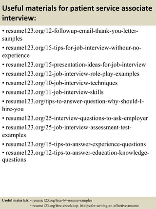 Useful materials for patient service associate
interview:
• resume123.org/12-followup-email-thank-you-letter-
samples
• resume123.org/15-tips-for-job-interview-withour-no-
experience
• resume123.org/15-presentation-ideas-for-job-interview
• resume123.org/12-job-interview-role-play-examples
• resume123.org/10-job-interview-techniques
• resume123.org/11-job-interview-skills
• resume123.org/tips-to-answer-question-why-should-I-
hire-you
• resume123.org/25-interview-questions-to-ask-employer
• resume123.org/25-job-interview-assessment-test-
examples
• resume123.org/15-tips-to-answer-experience-questions
• resume123.org/12-tips-to-answer-education-knowledge-
questions
Useful materials: • resume123.org/free-64-resume-samples
• resume123.org/free-ebook-top-16-tips-for-writing-an-effective-resume
 