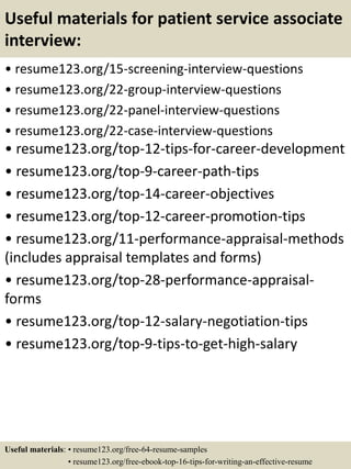 Useful materials for patient service associate
interview:
• resume123.org/15-screening-interview-questions
• resume123.org/22-group-interview-questions
• resume123.org/22-panel-interview-questions
• resume123.org/22-case-interview-questions
• resume123.org/top-12-tips-for-career-development
• resume123.org/top-9-career-path-tips
• resume123.org/top-14-career-objectives
• resume123.org/top-12-career-promotion-tips
• resume123.org/11-performance-appraisal-methods
(includes appraisal templates and forms)
• resume123.org/top-28-performance-appraisal-
forms
• resume123.org/top-12-salary-negotiation-tips
• resume123.org/top-9-tips-to-get-high-salary
Useful materials: • resume123.org/free-64-resume-samples
• resume123.org/free-ebook-top-16-tips-for-writing-an-effective-resume
 