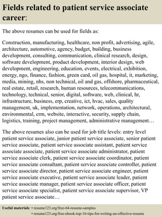 Fields related to patient service associate
career:
The above resumes can be used for fields as:
Construction, manufacturing, healthcare, non profit, advertising, agile,
architecture, automotive, agency, budget, building, business
development, consulting, communication, clinical research, design,
software development, product development, interior design, web
development, engineering, education, events, electrical, exhibition,
energy, ngo, finance, fashion, green card, oil gas, hospital, it, marketing,
media, mining, nhs, non technical, oil and gas, offshore, pharmaceutical,
real estate, retail, research, human resources, telecommunications,
technology, technical, senior, digital, software, web, clinical, hr,
infrastructure, business, erp, creative, ict, hvac, sales, quality
management, uk, implementation, network, operations, architectural,
environmental, crm, website, interactive, security, supply chain,
logistics, training, project management, administrative management…
The above resumes also can be used for job title levels: entry level
patient service associate, junior patient service associate, senior patient
service associate, patient service associate assistant, patient service
associate associate, patient service associate administrator, patient
service associate clerk, patient service associate coordinator, patient
service associate consultant, patient service associate controller, patient
service associate director, patient service associate engineer, patient
service associate executive, patient service associate leader, patient
service associate manager, patient service associate officer, patient
service associate specialist, patient service associate supervisor, VP
patient service associate…
Useful materials: • resume123.org/free-64-resume-samples
• resume123.org/free-ebook-top-16-tips-for-writing-an-effective-resume
 