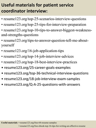 Useful materials for patient service
coordinator interview:
• resume123.org/top-25-scenarios-interview-questions
• resume123.org/top-25-tips-for-interview-preparation
• resume123.org/top-10-tips-to-answer-biggest-weakness-
and-strengths-questions
• resume123.org/tips-to-answer-question-tell-me-about-
yourself
• resume123.org/16-job-application-tips
• resume123.org/top-14-job-interview-advices
• resume123.org/top-18-best-interview-practices
• resume123.org/25-career-goals-examples
• resume123.org/top-36-technical-interview-questions
• resume123.org/18-job-interview-exam-samples
• resume123.org/Q-A-25-questions-with-answers
Useful materials: • resume123.org/free-64-resume-samples
• resume123.org/free-ebook-top-16-tips-for-writing-an-effective-resume
 