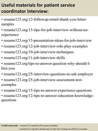 Useful materials for patient service
coordinator interview:
• resume123.org/12-followup-email-thank-you-letter-
samples
• resume123.org/15-tips-for-job-interview-withour-no-
experience
• resume123.org/15-presentation-ideas-for-job-interview
• resume123.org/12-job-interview-role-play-examples
• resume123.org/10-job-interview-techniques
• resume123.org/11-job-interview-skills
• resume123.org/tips-to-answer-question-why-should-I-
hire-you
• resume123.org/25-interview-questions-to-ask-employer
• resume123.org/25-job-interview-assessment-test-
examples
• resume123.org/15-tips-to-answer-experience-questions
• resume123.org/12-tips-to-answer-education-knowledge-
questions
Useful materials: • resume123.org/free-64-resume-samples
• resume123.org/free-ebook-top-16-tips-for-writing-an-effective-resume
 