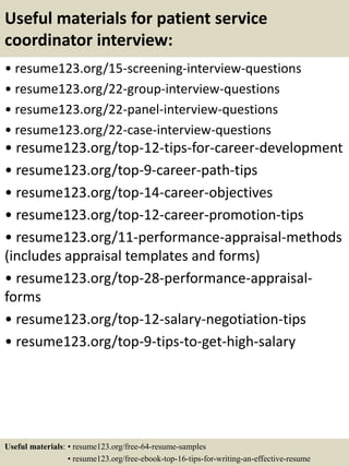 Useful materials for patient service
coordinator interview:
• resume123.org/15-screening-interview-questions
• resume123.org/22-group-interview-questions
• resume123.org/22-panel-interview-questions
• resume123.org/22-case-interview-questions
• resume123.org/top-12-tips-for-career-development
• resume123.org/top-9-career-path-tips
• resume123.org/top-14-career-objectives
• resume123.org/top-12-career-promotion-tips
• resume123.org/11-performance-appraisal-methods
(includes appraisal templates and forms)
• resume123.org/top-28-performance-appraisal-
forms
• resume123.org/top-12-salary-negotiation-tips
• resume123.org/top-9-tips-to-get-high-salary
Useful materials: • resume123.org/free-64-resume-samples
• resume123.org/free-ebook-top-16-tips-for-writing-an-effective-resume
 