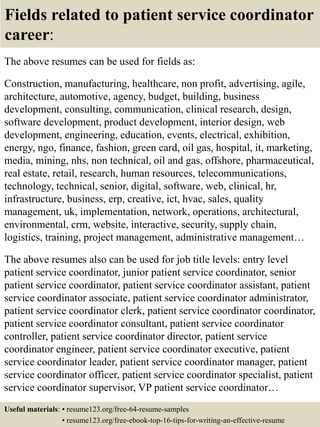 Fields related to patient service coordinator
career:
The above resumes can be used for fields as:
Construction, manufacturing, healthcare, non profit, advertising, agile,
architecture, automotive, agency, budget, building, business
development, consulting, communication, clinical research, design,
software development, product development, interior design, web
development, engineering, education, events, electrical, exhibition,
energy, ngo, finance, fashion, green card, oil gas, hospital, it, marketing,
media, mining, nhs, non technical, oil and gas, offshore, pharmaceutical,
real estate, retail, research, human resources, telecommunications,
technology, technical, senior, digital, software, web, clinical, hr,
infrastructure, business, erp, creative, ict, hvac, sales, quality
management, uk, implementation, network, operations, architectural,
environmental, crm, website, interactive, security, supply chain,
logistics, training, project management, administrative management…
The above resumes also can be used for job title levels: entry level
patient service coordinator, junior patient service coordinator, senior
patient service coordinator, patient service coordinator assistant, patient
service coordinator associate, patient service coordinator administrator,
patient service coordinator clerk, patient service coordinator coordinator,
patient service coordinator consultant, patient service coordinator
controller, patient service coordinator director, patient service
coordinator engineer, patient service coordinator executive, patient
service coordinator leader, patient service coordinator manager, patient
service coordinator officer, patient service coordinator specialist, patient
service coordinator supervisor, VP patient service coordinator…
Useful materials: • resume123.org/free-64-resume-samples
• resume123.org/free-ebook-top-16-tips-for-writing-an-effective-resume
 