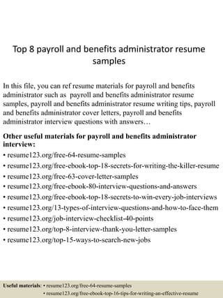Top 8 payroll and benefits administrator resume
samples
In this file, you can ref resume materials for payroll and benefits
administrator such as payroll and benefits administrator resume
samples, payroll and benefits administrator resume writing tips, payroll
and benefits administrator cover letters, payroll and benefits
administrator interview questions with answers…
Other useful materials for payroll and benefits administrator
interview:
• resume123.org/free-64-resume-samples
• resume123.org/free-ebook-top-18-secrets-for-writing-the-killer-resume
• resume123.org/free-63-cover-letter-samples
• resume123.org/free-ebook-80-interview-questions-and-answers
• resume123.org/free-ebook-top-18-secrets-to-win-every-job-interviews
• resume123.org/13-types-of-interview-questions-and-how-to-face-them
• resume123.org/job-interview-checklist-40-points
• resume123.org/top-8-interview-thank-you-letter-samples
• resume123.org/top-15-ways-to-search-new-jobs
Useful materials: • resume123.org/free-64-resume-samples
• resume123.org/free-ebook-top-16-tips-for-writing-an-effective-resume
 