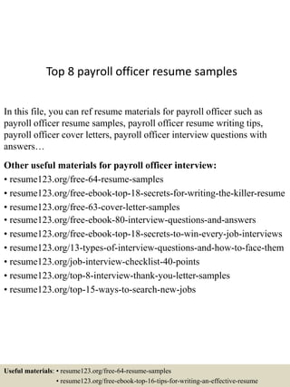 Top 8 payroll officer resume samples
In this file, you can ref resume materials for payroll officer such as
payroll officer resume samples, payroll officer resume writing tips,
payroll officer cover letters, payroll officer interview questions with
answers…
Other useful materials for payroll officer interview:
• resume123.org/free-64-resume-samples
• resume123.org/free-ebook-top-18-secrets-for-writing-the-killer-resume
• resume123.org/free-63-cover-letter-samples
• resume123.org/free-ebook-80-interview-questions-and-answers
• resume123.org/free-ebook-top-18-secrets-to-win-every-job-interviews
• resume123.org/13-types-of-interview-questions-and-how-to-face-them
• resume123.org/job-interview-checklist-40-points
• resume123.org/top-8-interview-thank-you-letter-samples
• resume123.org/top-15-ways-to-search-new-jobs
Useful materials: • resume123.org/free-64-resume-samples
• resume123.org/free-ebook-top-16-tips-for-writing-an-effective-resume
 