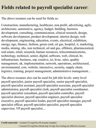 Fields related to payroll specialist career:
The above resumes can be used for fields as:
Construction, manufacturing, healthcare, non profit, advertising, agile,
architecture, automotive, agency, budget, building, business
development, consulting, communication, clinical research, design,
software development, product development, interior design, web
development, engineering, education, events, electrical, exhibition,
energy, ngo, finance, fashion, green card, oil gas, hospital, it, marketing,
media, mining, nhs, non technical, oil and gas, offshore, pharmaceutical,
real estate, retail, research, human resources, telecommunications,
technology, technical, senior, digital, software, web, clinical, hr,
infrastructure, business, erp, creative, ict, hvac, sales, quality
management, uk, implementation, network, operations, architectural,
environmental, crm, website, interactive, security, supply chain,
logistics, training, project management, administrative management…
The above resumes also can be used for job title levels: entry level
payroll specialist, junior payroll specialist, senior payroll specialist,
payroll specialist assistant, payroll specialist associate, payroll specialist
administrator, payroll specialist clerk, payroll specialist coordinator,
payroll specialist consultant, payroll specialist controller, payroll
specialist director, payroll specialist engineer, payroll specialist
executive, payroll specialist leader, payroll specialist manager, payroll
specialist officer, payroll specialist specialist, payroll specialist
supervisor, VP payroll specialist…
Useful materials: • resume123.org/free-64-resume-samples
• resume123.org/free-ebook-top-16-tips-for-writing-an-effective-resume
 