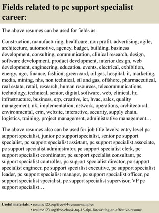 Fields related to pc support specialist
career:
The above resumes can be used for fields as:
Construction, manufacturing, healthcare, non profit, advertising, agile,
architecture, automotive, agency, budget, building, business
development, consulting, communication, clinical research, design,
software development, product development, interior design, web
development, engineering, education, events, electrical, exhibition,
energy, ngo, finance, fashion, green card, oil gas, hospital, it, marketing,
media, mining, nhs, non technical, oil and gas, offshore, pharmaceutical,
real estate, retail, research, human resources, telecommunications,
technology, technical, senior, digital, software, web, clinical, hr,
infrastructure, business, erp, creative, ict, hvac, sales, quality
management, uk, implementation, network, operations, architectural,
environmental, crm, website, interactive, security, supply chain,
logistics, training, project management, administrative management…
The above resumes also can be used for job title levels: entry level pc
support specialist, junior pc support specialist, senior pc support
specialist, pc support specialist assistant, pc support specialist associate,
pc support specialist administrator, pc support specialist clerk, pc
support specialist coordinator, pc support specialist consultant, pc
support specialist controller, pc support specialist director, pc support
specialist engineer, pc support specialist executive, pc support specialist
leader, pc support specialist manager, pc support specialist officer, pc
support specialist specialist, pc support specialist supervisor, VP pc
support specialist…
Useful materials: • resume123.org/free-64-resume-samples
• resume123.org/free-ebook-top-16-tips-for-writing-an-effective-resume
 