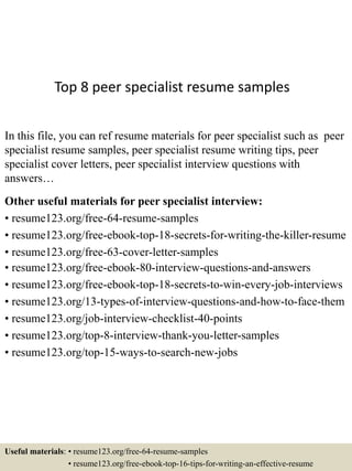 Top 8 peer specialist resume samples
In this file, you can ref resume materials for peer specialist such as peer
specialist resume samples, peer specialist resume writing tips, peer
specialist cover letters, peer specialist interview questions with
answers…
Other useful materials for peer specialist interview:
• resume123.org/free-64-resume-samples
• resume123.org/free-ebook-top-18-secrets-for-writing-the-killer-resume
• resume123.org/free-63-cover-letter-samples
• resume123.org/free-ebook-80-interview-questions-and-answers
• resume123.org/free-ebook-top-18-secrets-to-win-every-job-interviews
• resume123.org/13-types-of-interview-questions-and-how-to-face-them
• resume123.org/job-interview-checklist-40-points
• resume123.org/top-8-interview-thank-you-letter-samples
• resume123.org/top-15-ways-to-search-new-jobs
Useful materials: • resume123.org/free-64-resume-samples
• resume123.org/free-ebook-top-16-tips-for-writing-an-effective-resume
 