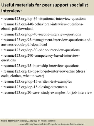 Useful materials for peer support specialist
interview:
• resume123.org/top-36-situational-interview-questions
• resume123.org/440-behavioral-interview-questions-
ebook-pdf-download
• resume123.org/top-40-second-interview-questions
• resume123.org/95-management-interview-questions-and-
answers-ebook-pdf-download
• resume123.org/top-30-phone-interview-questions
• resume123.org/290-competency-based-interview-
questions
• resume123.org/45-internship-interview-questions
• resume123.org/15-tips-for-job-interview-attire (dress
code, clothes, what to wear)
• resume123.org/top-15-written-test-examples
• resume123.org/top-15-closing-statements
• resume123.org/20-case- study-examples for job interview
Useful materials: • resume123.org/free-64-resume-samples
• resume123.org/free-ebook-top-16-tips-for-writing-an-effective-resume
 