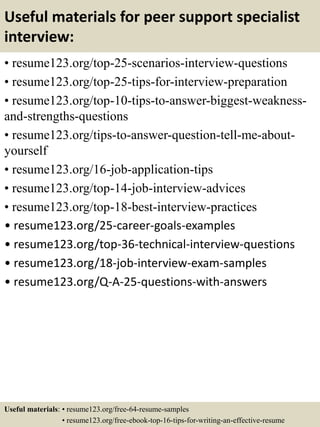 Useful materials for peer support specialist
interview:
• resume123.org/top-25-scenarios-interview-questions
• resume123.org/top-25-tips-for-interview-preparation
• resume123.org/top-10-tips-to-answer-biggest-weakness-
and-strengths-questions
• resume123.org/tips-to-answer-question-tell-me-about-
yourself
• resume123.org/16-job-application-tips
• resume123.org/top-14-job-interview-advices
• resume123.org/top-18-best-interview-practices
• resume123.org/25-career-goals-examples
• resume123.org/top-36-technical-interview-questions
• resume123.org/18-job-interview-exam-samples
• resume123.org/Q-A-25-questions-with-answers
Useful materials: • resume123.org/free-64-resume-samples
• resume123.org/free-ebook-top-16-tips-for-writing-an-effective-resume
 