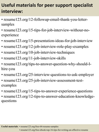 Useful materials for peer support specialist
interview:
• resume123.org/12-followup-email-thank-you-letter-
samples
• resume123.org/15-tips-for-job-interview-withour-no-
experience
• resume123.org/15-presentation-ideas-for-job-interview
• resume123.org/12-job-interview-role-play-examples
• resume123.org/10-job-interview-techniques
• resume123.org/11-job-interview-skills
• resume123.org/tips-to-answer-question-why-should-I-
hire-you
• resume123.org/25-interview-questions-to-ask-employer
• resume123.org/25-job-interview-assessment-test-
examples
• resume123.org/15-tips-to-answer-experience-questions
• resume123.org/12-tips-to-answer-education-knowledge-
questions
Useful materials: • resume123.org/free-64-resume-samples
• resume123.org/free-ebook-top-16-tips-for-writing-an-effective-resume
 