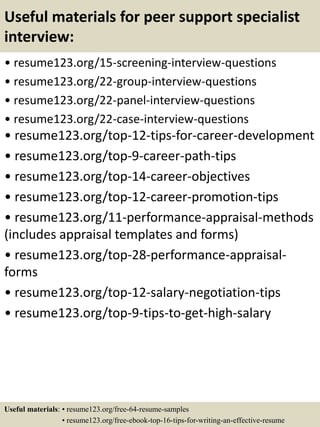 Useful materials for peer support specialist
interview:
• resume123.org/15-screening-interview-questions
• resume123.org/22-group-interview-questions
• resume123.org/22-panel-interview-questions
• resume123.org/22-case-interview-questions
• resume123.org/top-12-tips-for-career-development
• resume123.org/top-9-career-path-tips
• resume123.org/top-14-career-objectives
• resume123.org/top-12-career-promotion-tips
• resume123.org/11-performance-appraisal-methods
(includes appraisal templates and forms)
• resume123.org/top-28-performance-appraisal-
forms
• resume123.org/top-12-salary-negotiation-tips
• resume123.org/top-9-tips-to-get-high-salary
Useful materials: • resume123.org/free-64-resume-samples
• resume123.org/free-ebook-top-16-tips-for-writing-an-effective-resume
 